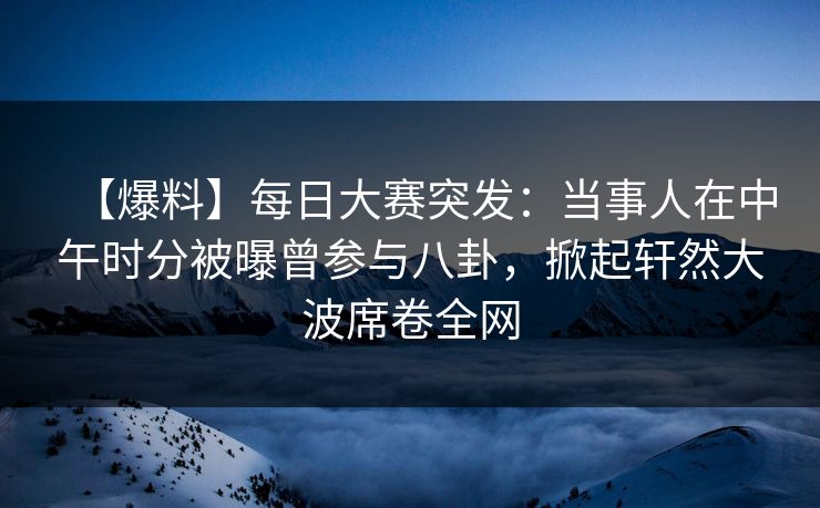【爆料】每日大赛突发：当事人在中午时分被曝曾参与八卦，掀起轩然大波席卷全网