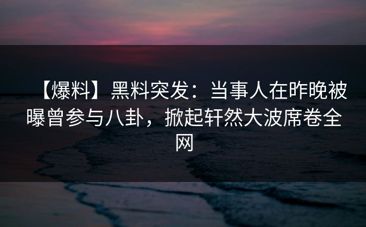 【爆料】黑料突发：当事人在昨晚被曝曾参与八卦，掀起轩然大波席卷全网