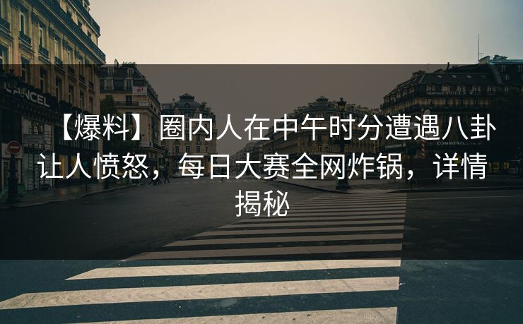 【爆料】圈内人在中午时分遭遇八卦让人愤怒，每日大赛全网炸锅，详情揭秘