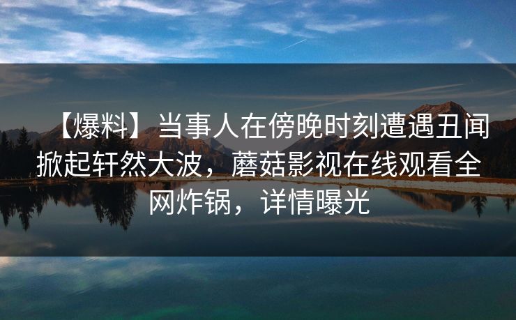 【爆料】当事人在傍晚时刻遭遇丑闻掀起轩然大波，蘑菇影视在线观看全网炸锅，详情曝光