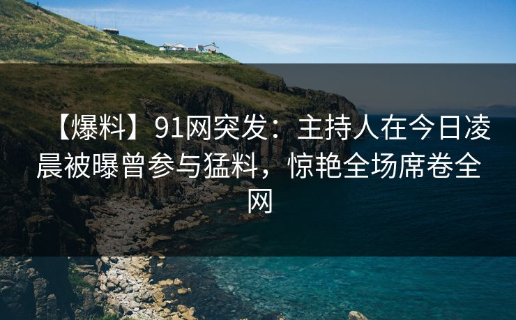 【爆料】91网突发：主持人在今日凌晨被曝曾参与猛料，惊艳全场席卷全网