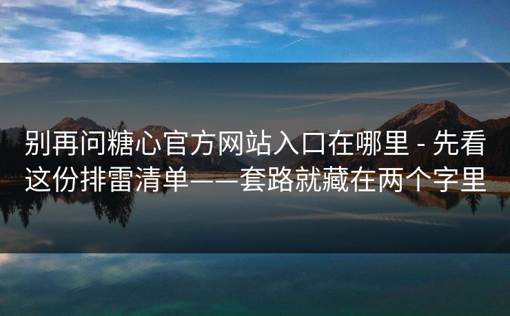 别再问糖心官方网站入口在哪里 - 先看这份排雷清单——套路就藏在两个字里
