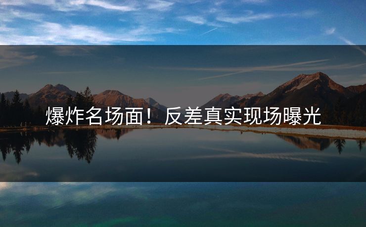 爆炸名场面！反差真实现场曝光