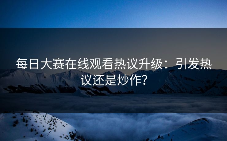 每日大赛在线观看热议升级：引发热议还是炒作？