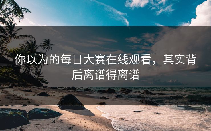 你以为的每日大赛在线观看，其实背后离谱得离谱