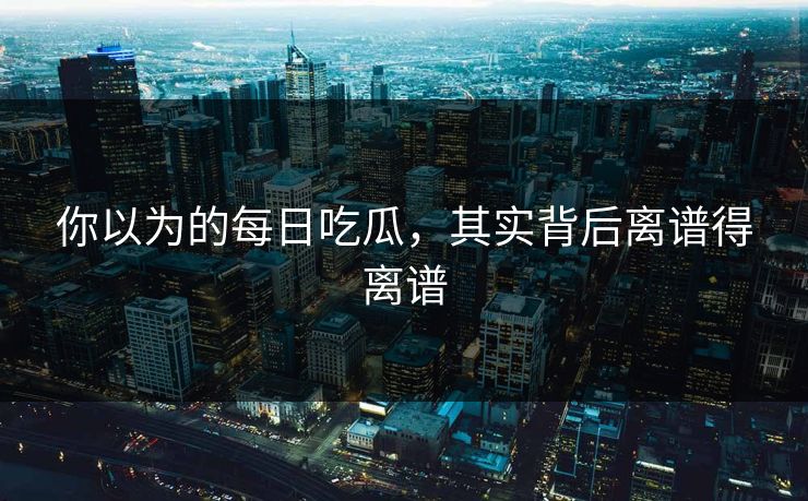 你以为的每日吃瓜，其实背后离谱得离谱