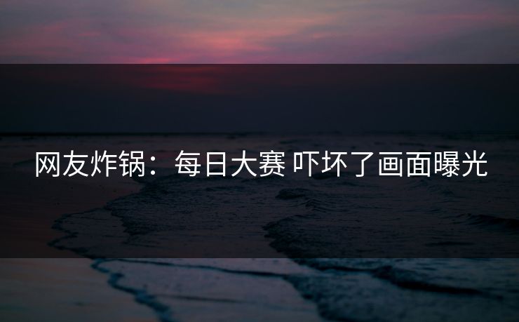 网友炸锅：每日大赛 吓坏了画面曝光