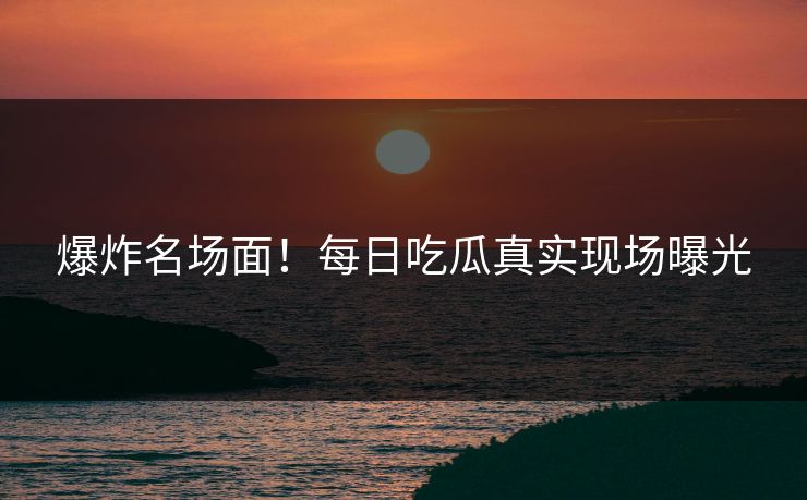 爆炸名场面！每日吃瓜真实现场曝光