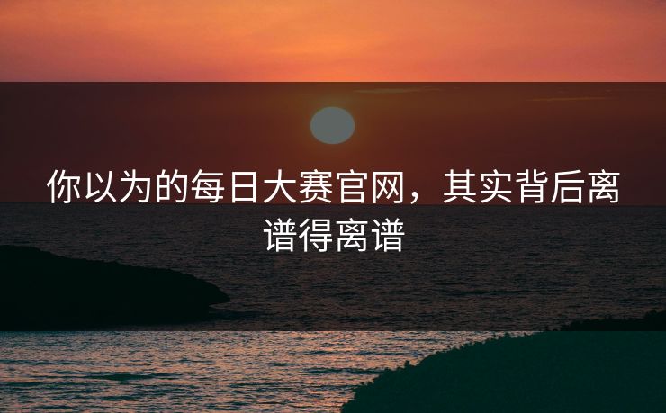 你以为的每日大赛官网，其实背后离谱得离谱