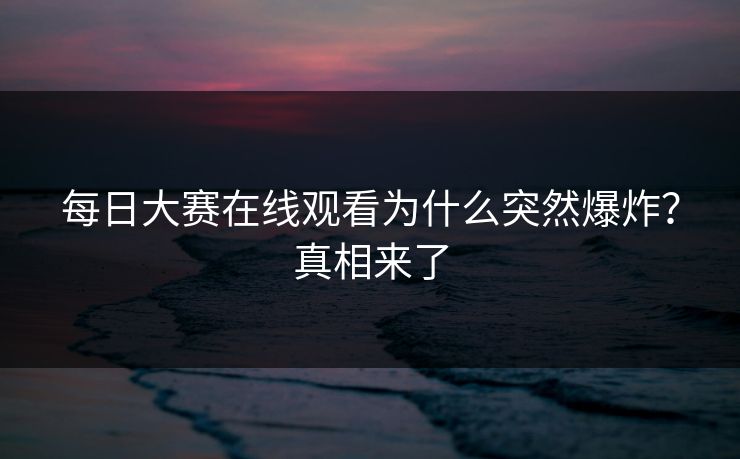 每日大赛在线观看为什么突然爆炸？真相来了
