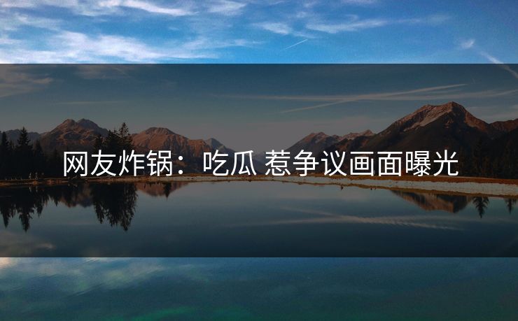 网友炸锅：吃瓜 惹争议画面曝光
