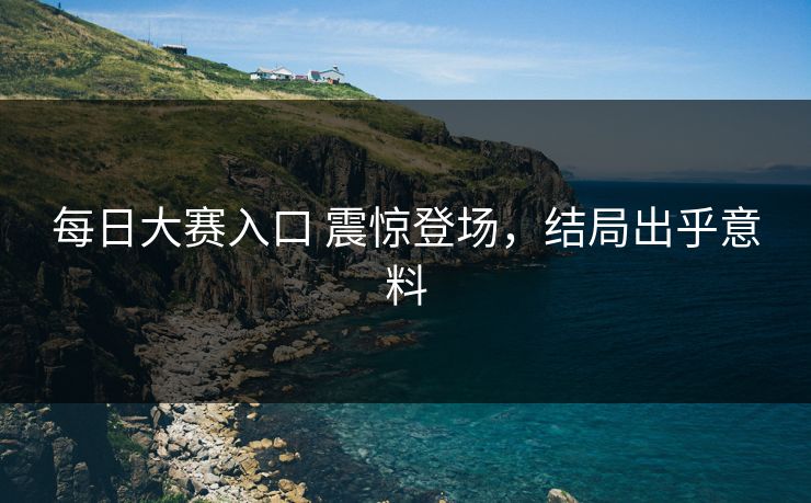 每日大赛入口 震惊登场，结局出乎意料