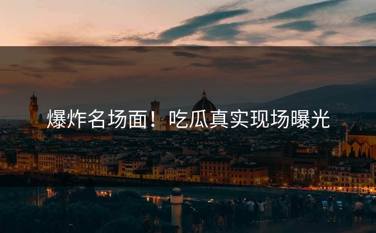 爆炸名场面！吃瓜真实现场曝光