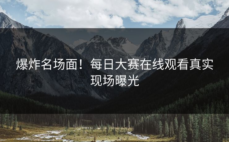 爆炸名场面！每日大赛在线观看真实现场曝光