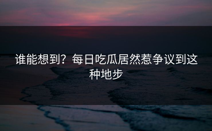 谁能想到？每日吃瓜居然惹争议到这种地步