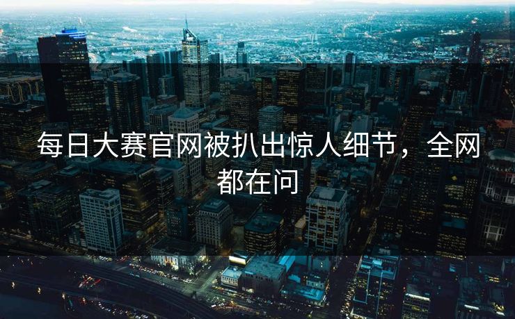 每日大赛官网被扒出惊人细节，全网都在问