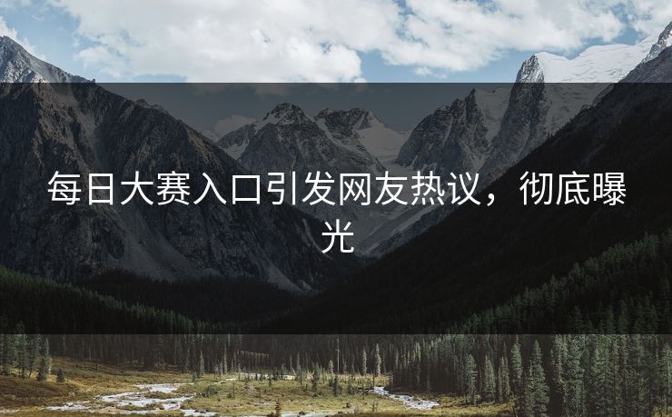 每日大赛入口引发网友热议，彻底曝光