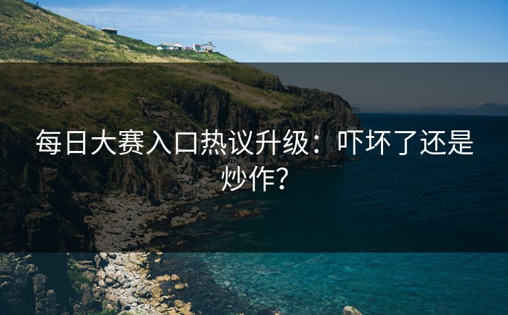 每日大赛入口热议升级：吓坏了还是炒作？