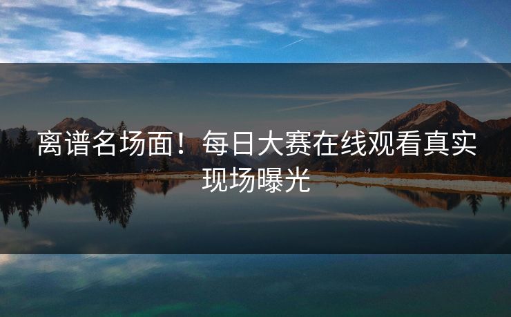 离谱名场面！每日大赛在线观看真实现场曝光
