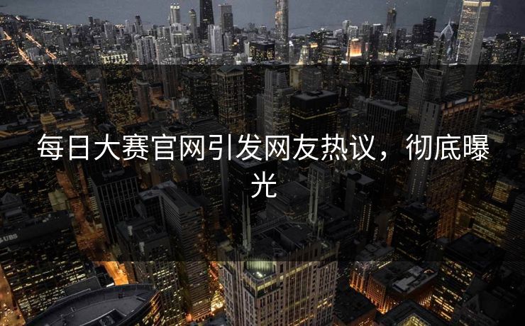 每日大赛官网引发网友热议，彻底曝光