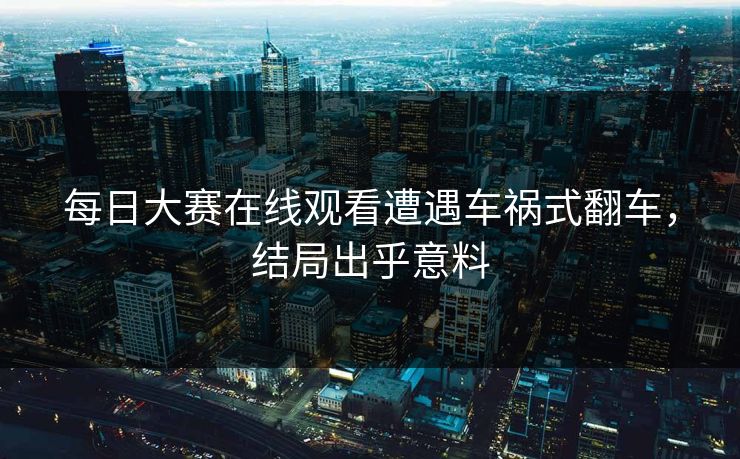 每日大赛在线观看遭遇车祸式翻车，结局出乎意料
