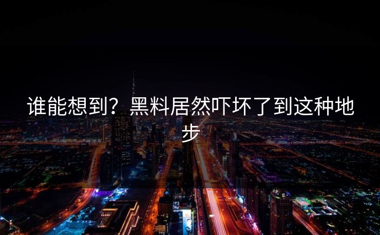 谁能想到？黑料居然吓坏了到这种地步