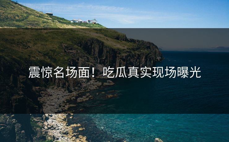 震惊名场面！吃瓜真实现场曝光