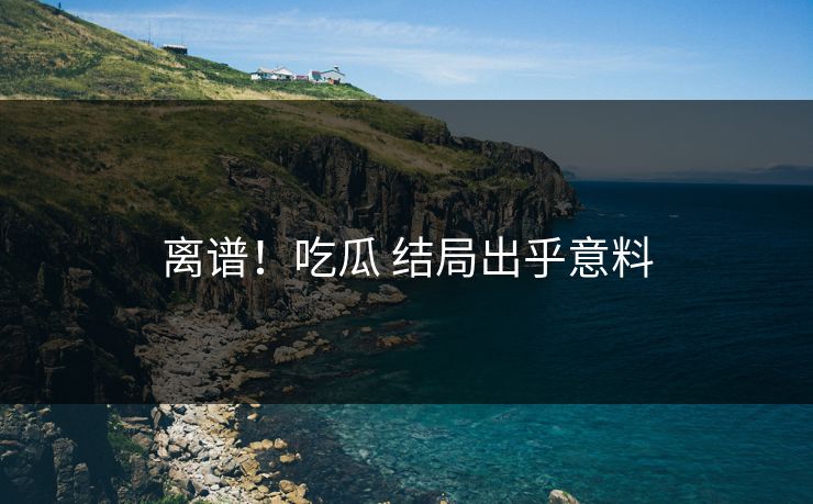 离谱！吃瓜 结局出乎意料