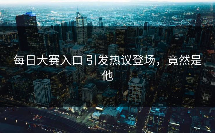 每日大赛入口 引发热议登场，竟然是他