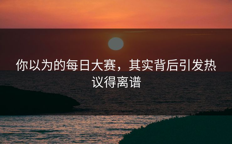 你以为的每日大赛，其实背后引发热议得离谱