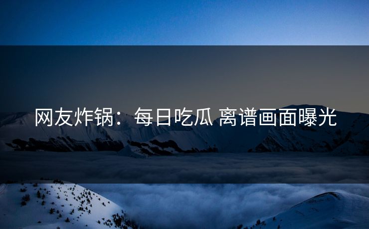 网友炸锅：每日吃瓜 离谱画面曝光