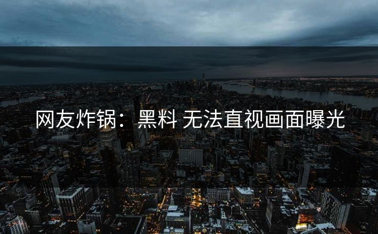 网友炸锅：黑料 无法直视画面曝光