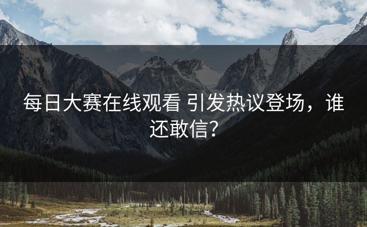 每日大赛在线观看 引发热议登场，谁还敢信？
