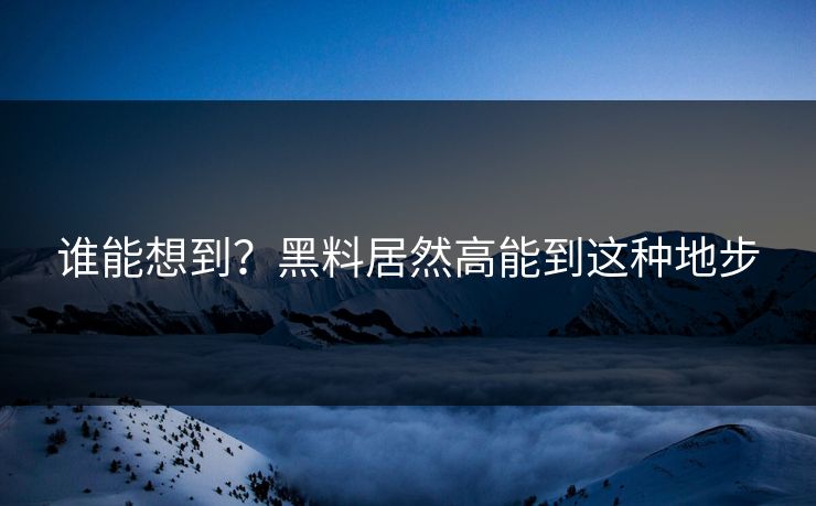 谁能想到？黑料居然高能到这种地步