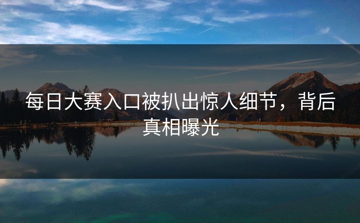 每日大赛入口被扒出惊人细节，背后真相曝光