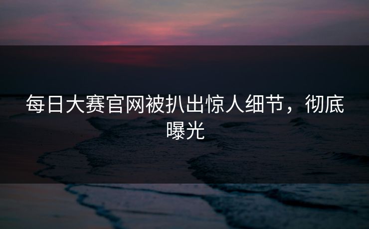 每日大赛官网被扒出惊人细节，彻底曝光
