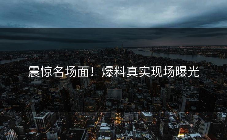 震惊名场面！爆料真实现场曝光