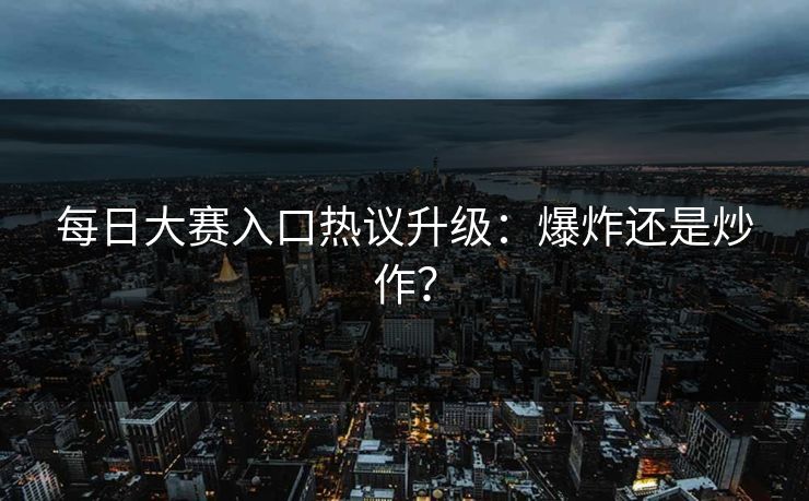 每日大赛入口热议升级：爆炸还是炒作？