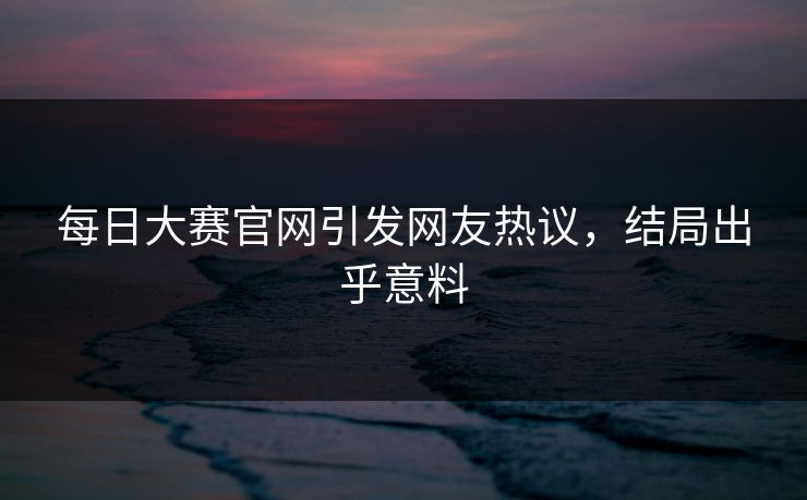 每日大赛官网引发网友热议，结局出乎意料