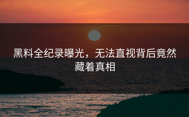 黑料全纪录曝光，无法直视背后竟然藏着真相