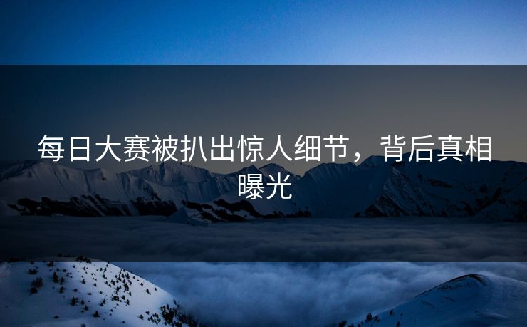 每日大赛被扒出惊人细节，背后真相曝光