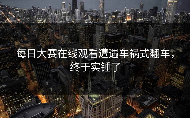 每日大赛在线观看遭遇车祸式翻车，终于实锤了