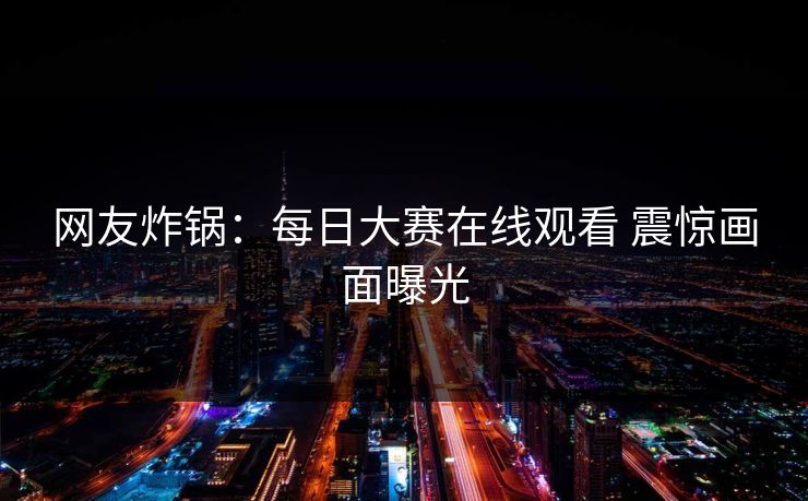 网友炸锅：每日大赛在线观看 震惊画面曝光