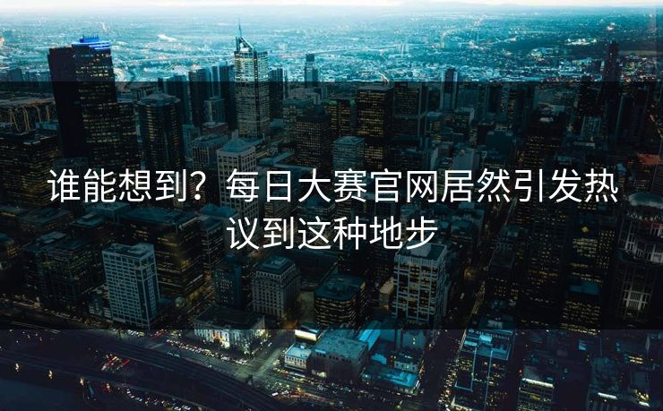 谁能想到？每日大赛官网居然引发热议到这种地步