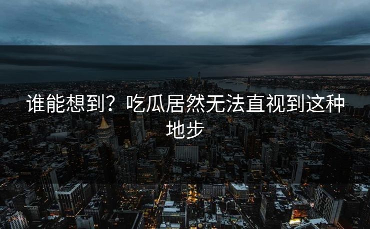 谁能想到？吃瓜居然无法直视到这种地步