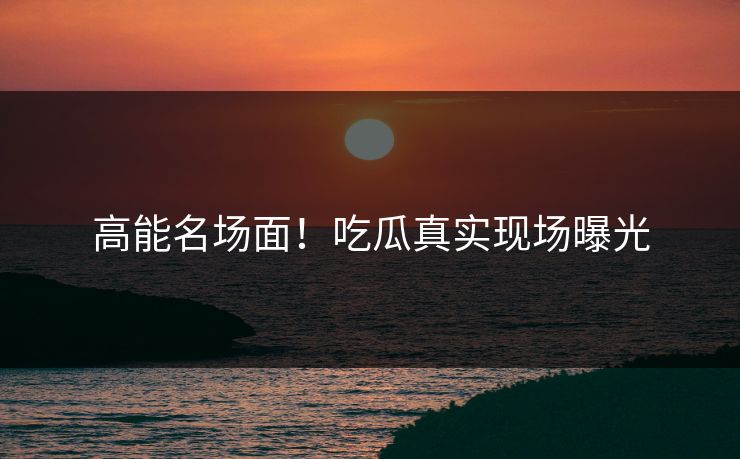 高能名场面！吃瓜真实现场曝光