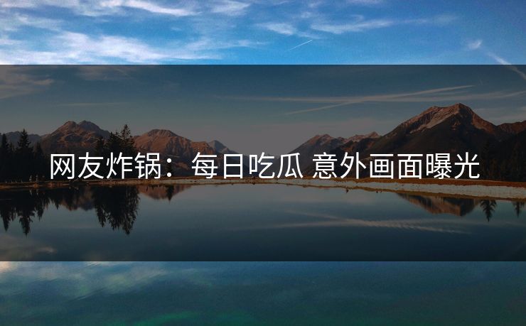 网友炸锅：每日吃瓜 意外画面曝光