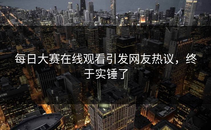 每日大赛在线观看引发网友热议，终于实锤了