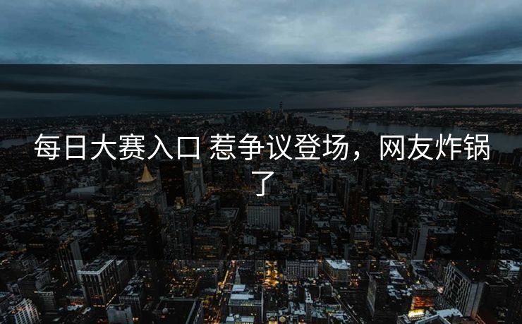 每日大赛入口 惹争议登场，网友炸锅了