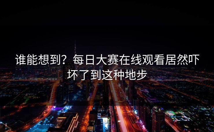 谁能想到？每日大赛在线观看居然吓坏了到这种地步